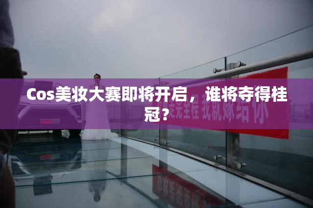 Cos美妆大赛即将开启，谁将夺得桂冠？