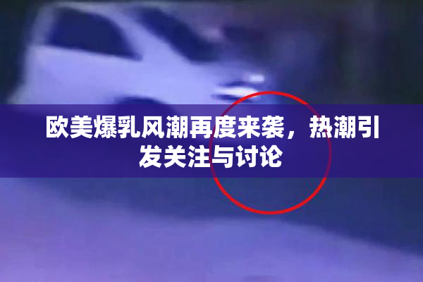 欧美爆乳风潮再度来袭，热潮引发关注与讨论