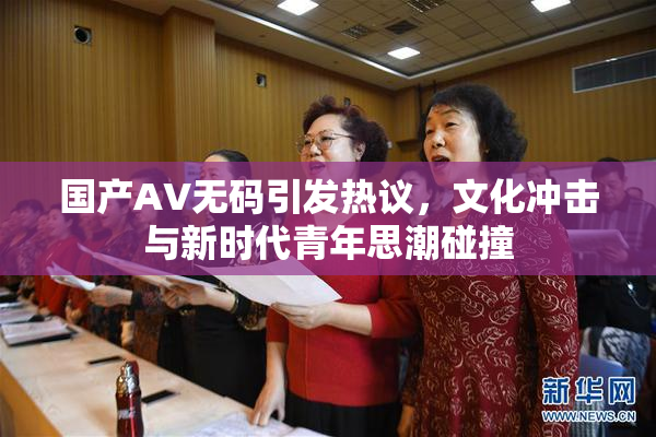 国产AV无码引发热议，文化冲击与新时代青年思潮碰撞