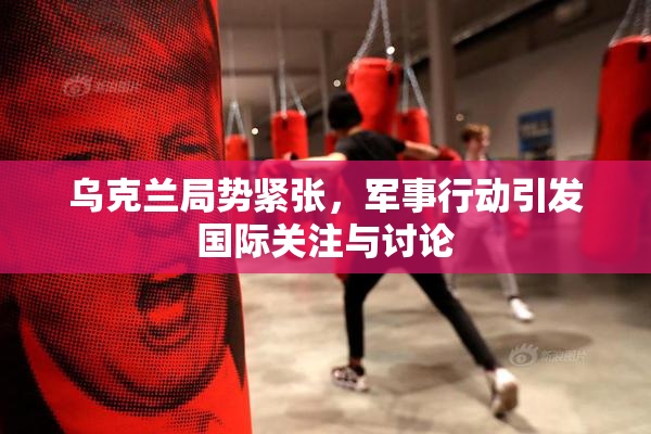 乌克兰局势紧张，军事行动引发国际关注与讨论