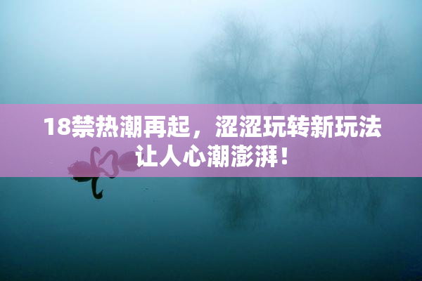 18禁热潮再起，涩涩玩转新玩法让人心潮澎湃！
