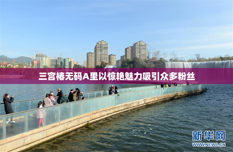 三宫椿无码A里以惊艳魅力吸引众多粉丝