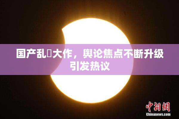 国产乱婬大作，舆论焦点不断升级引发热议
