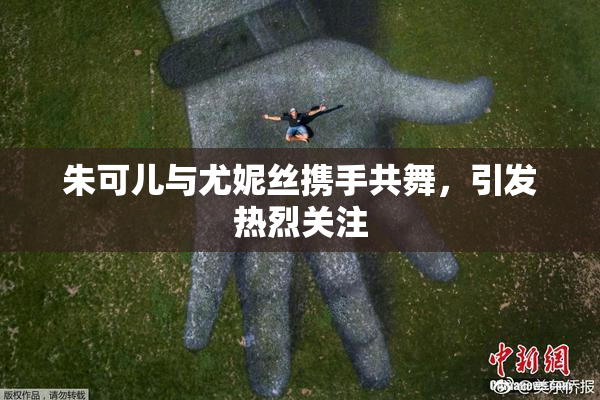 朱可儿与尤妮丝携手共舞，引发热烈关注