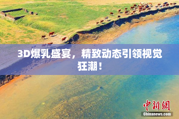 3D爆乳盛宴，精致动态引领视觉狂潮！