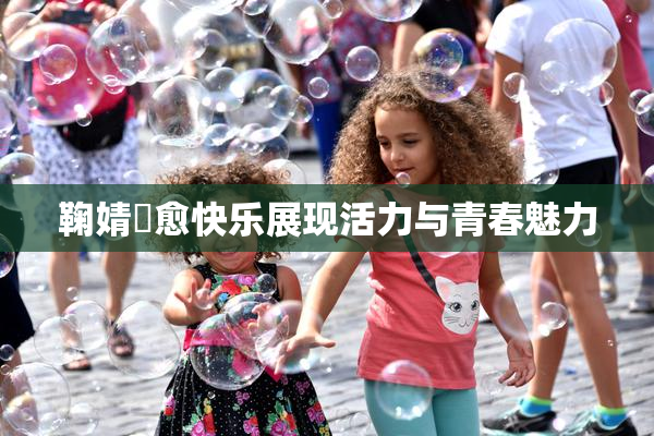 鞠婧祎愈快乐展现活力与青春魅力