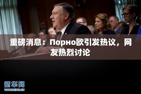 重磅消息：Порно欧引发热议，网友热烈讨论