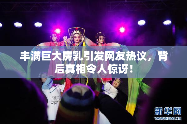 丰满巨大房乳引发网友热议，背后真相令人惊讶！