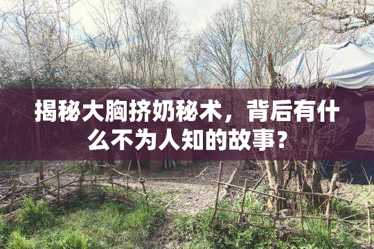 揭秘大胸挤奶秘术，背后有什么不为人知的故事？