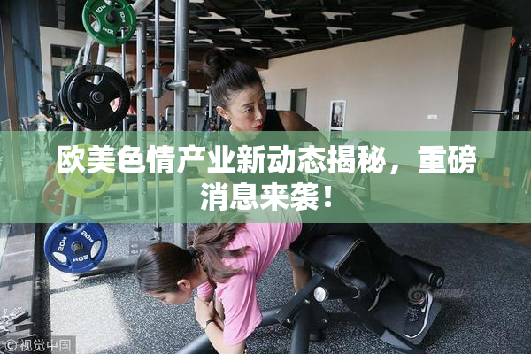 欧美色情产业新动态揭秘，重磅消息来袭！