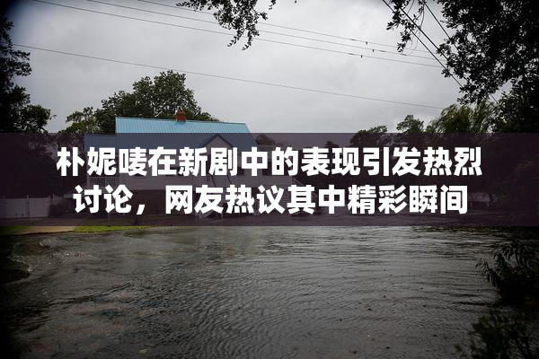 朴妮唛在新剧中的表现引发热烈讨论，网友热议其中精彩瞬间
