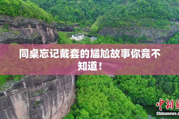 同桌忘记戴套的尴尬故事你竟不知道！