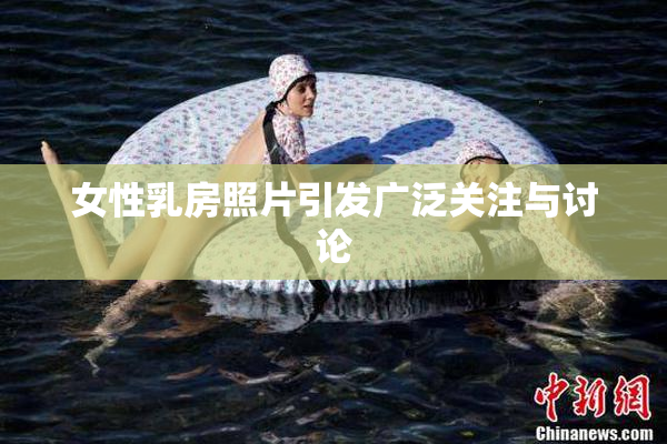女性乳房照片引发广泛关注与讨论