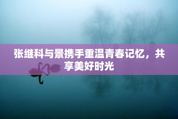张继科与景携手重温青春记忆，共享美好时光