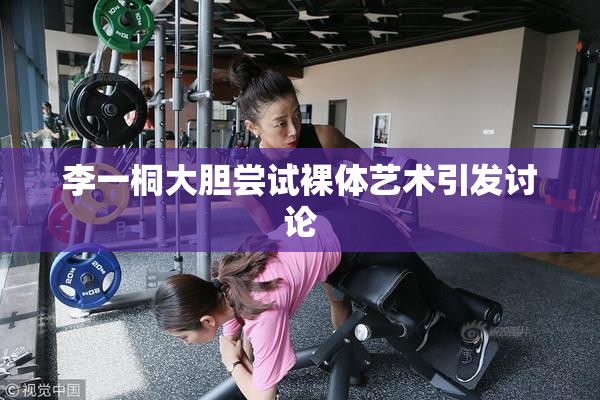 李一桐大胆尝试裸体艺术引发讨论