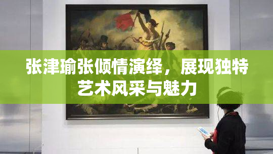张津瑜张倾情演绎，展现独特艺术风采与魅力