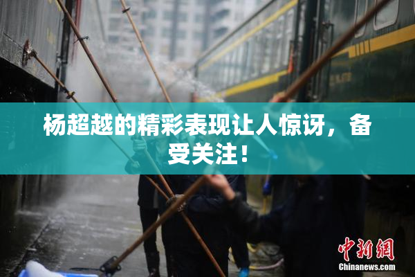 杨超越的精彩表现让人惊讶，备受关注！