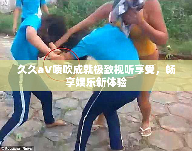 久久aV喷吹成就极致视听享受，畅享娱乐新体验