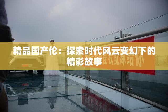 精品国产伦：探索时代风云变幻下的精彩故事