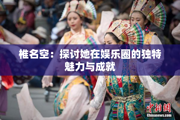 椎名空：探讨她在娱乐圈的独特魅力与成就