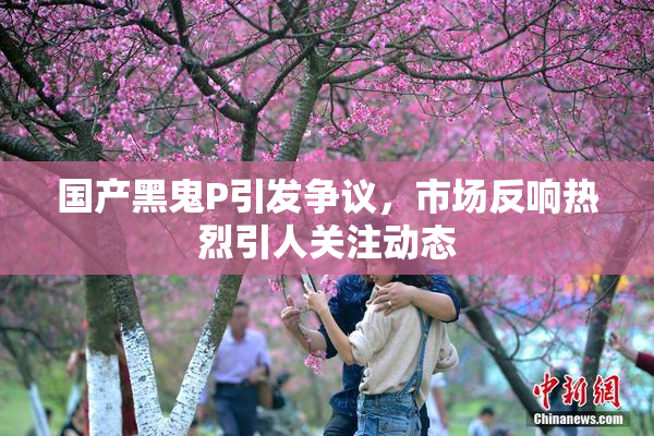 国产黑鬼P引发争议，市场反响热烈引人关注动态