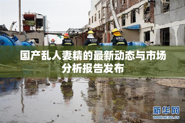 国产乱人妻精的最新动态与市场分析报告发布