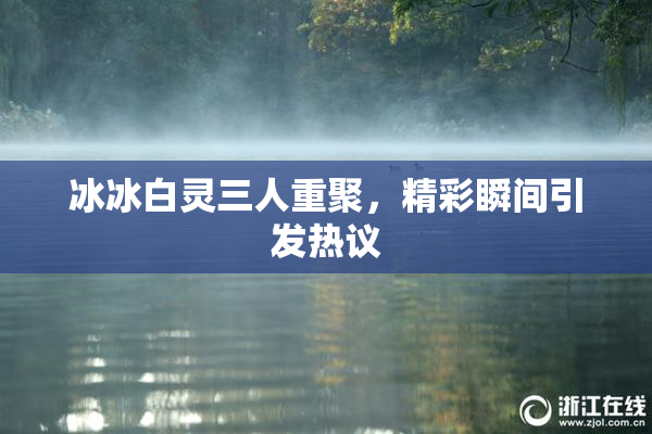 冰冰白灵三人重聚，精彩瞬间引发热议
