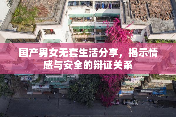 国产男女无套生活分享，揭示情感与安全的辩证关系