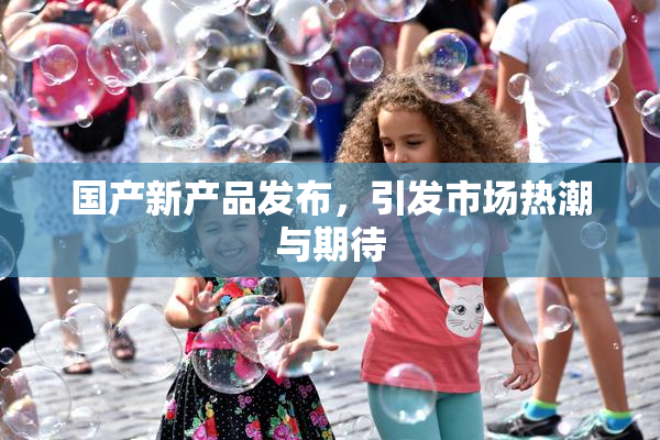 国产新产品发布，引发市场热潮与期待