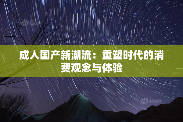 成人国产新潮流：重塑时代的消费观念与体验