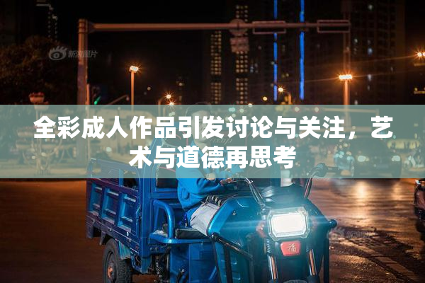 全彩成人作品引发讨论与关注，艺术与道德再思考