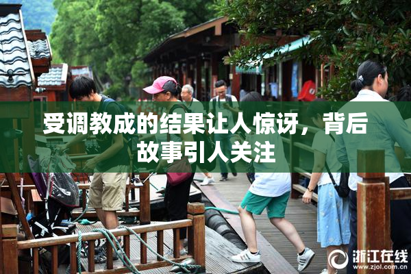 受调教成的结果让人惊讶，背后故事引人关注