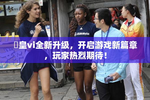 嘼皇vi全新升级，开启游戏新篇章，玩家热烈期待！
