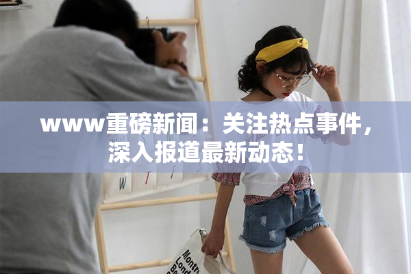 www重磅新闻：关注热点事件，深入报道最新动态！