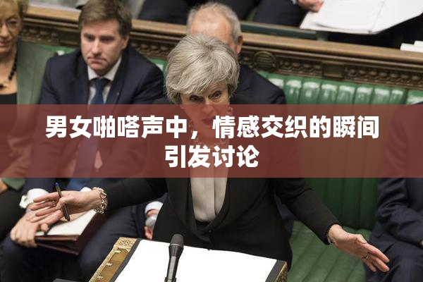 男女啪嗒声中，情感交织的瞬间引发讨论