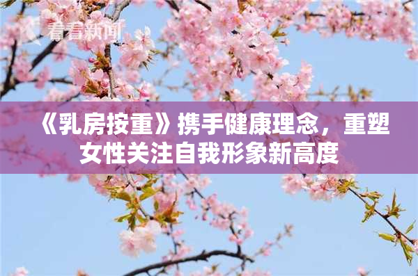 《乳房按重》携手健康理念，重塑女性关注自我形象新高度