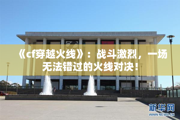 《cf穿越火线》：战斗激烈，一场无法错过的火线对决！