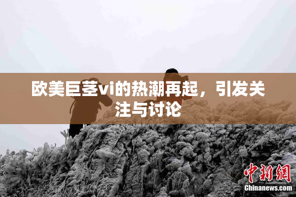 欧美巨茎vi的热潮再起，引发关注与讨论