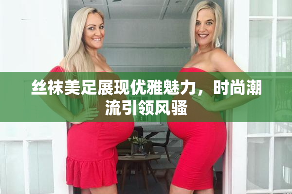 丝袜美足展现优雅魅力，时尚潮流引领风骚