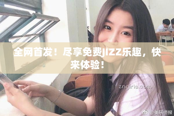 全网首发！尽享免费JIZZ乐趣，快来体验！