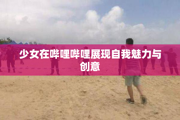 少女在哔哩哔哩展现自我魅力与创意