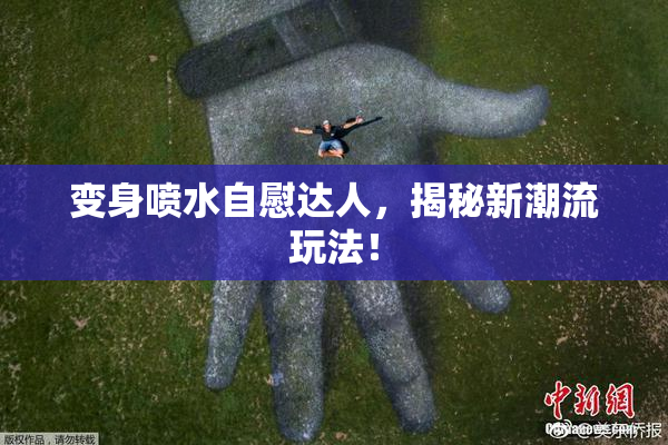 变身喷水自慰达人，揭秘新潮流玩法！