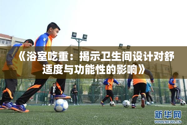 《浴室吃重：揭示卫生间设计对舒适度与功能性的影响》