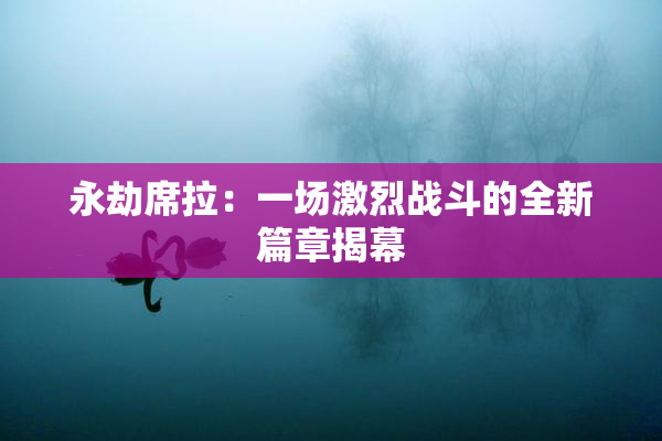 永劫席拉：一场激烈战斗的全新篇章揭幕