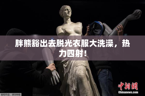胖熊豁出去脱光衣服大洗澡，热力四射！