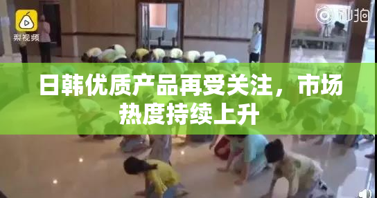日韩优质产品再受关注，市场热度持续上升