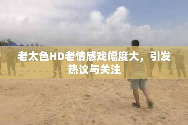 老太色HD老情感戏幅度大，引发热议与关注