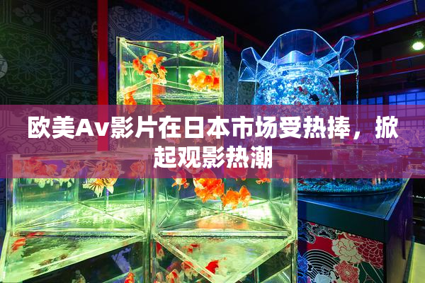 欧美Av影片在日本市场受热捧，掀起观影热潮