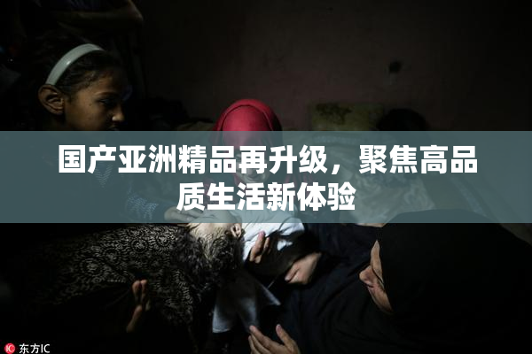 国产亚洲精品再升级，聚焦高品质生活新体验