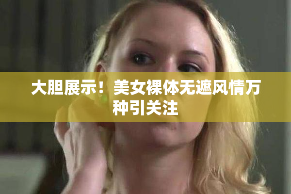 大胆展示！美女裸体无遮风情万种引关注